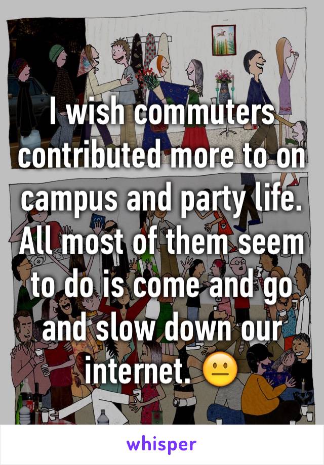 I wish commuters contributed more to on campus and party life. All most of them seem to do is come and go and slow down our internet. 😐