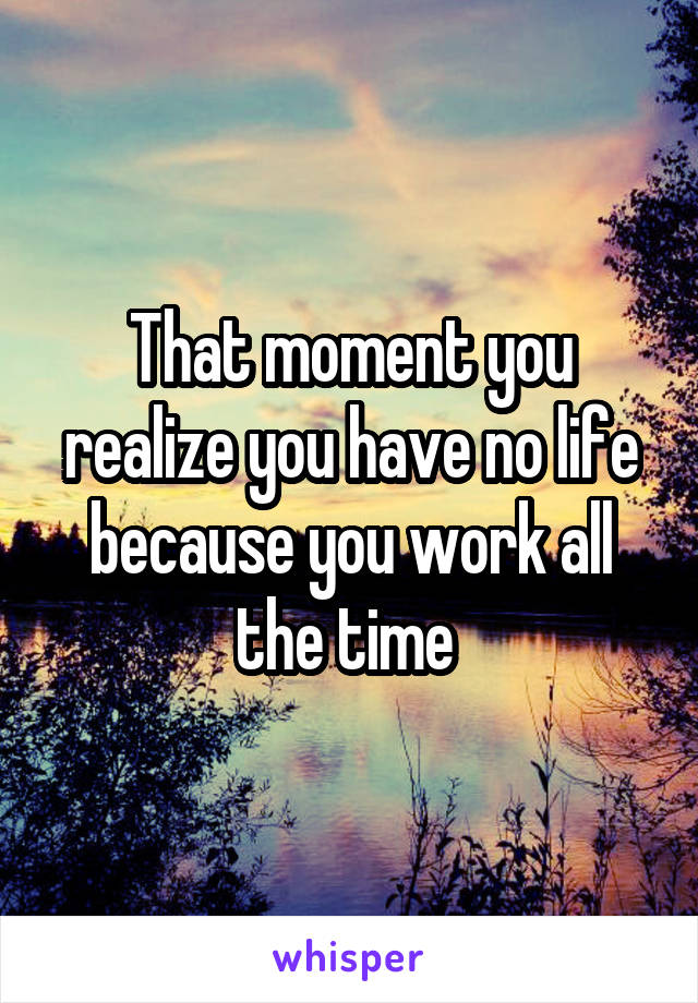 That moment you realize you have no life because you work all the time 