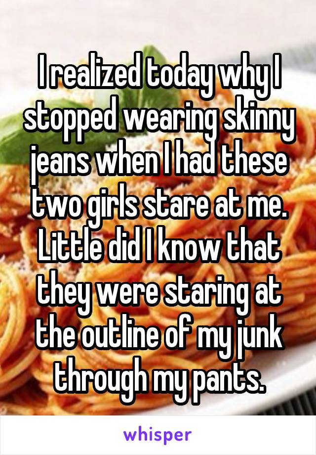 I realized today why I stopped wearing skinny jeans when I had these two girls stare at me. Little did I know that they were staring at the outline of my junk through my pants.