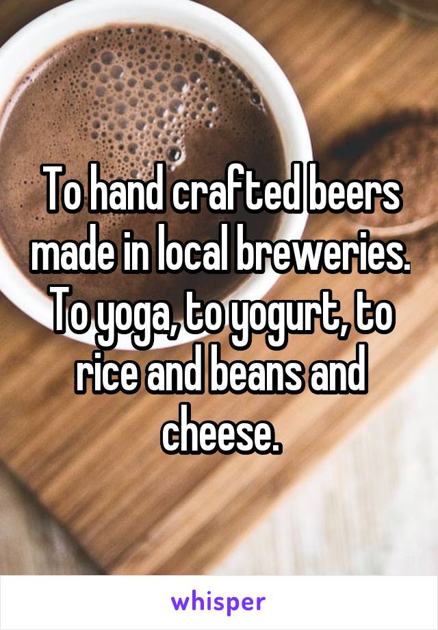 To hand crafted beers made in local breweries. To yoga, to yogurt, to rice and beans and cheese.