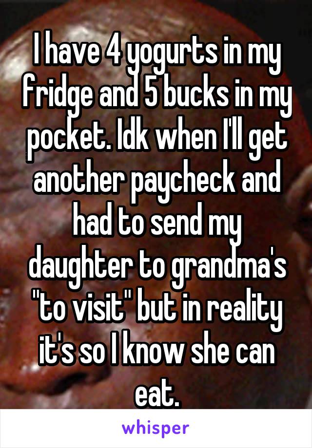 I have 4 yogurts in my fridge and 5 bucks in my pocket. Idk when I'll get another paycheck and had to send my daughter to grandma's "to visit" but in reality it's so I know she can eat.