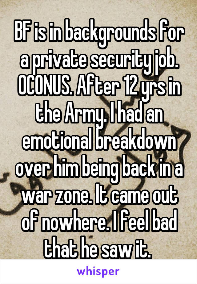 BF is in backgrounds for a private security job. OCONUS. After 12 yrs in the Army. I had an emotional breakdown over him being back in a war zone. It came out of nowhere. I feel bad that he saw it. 