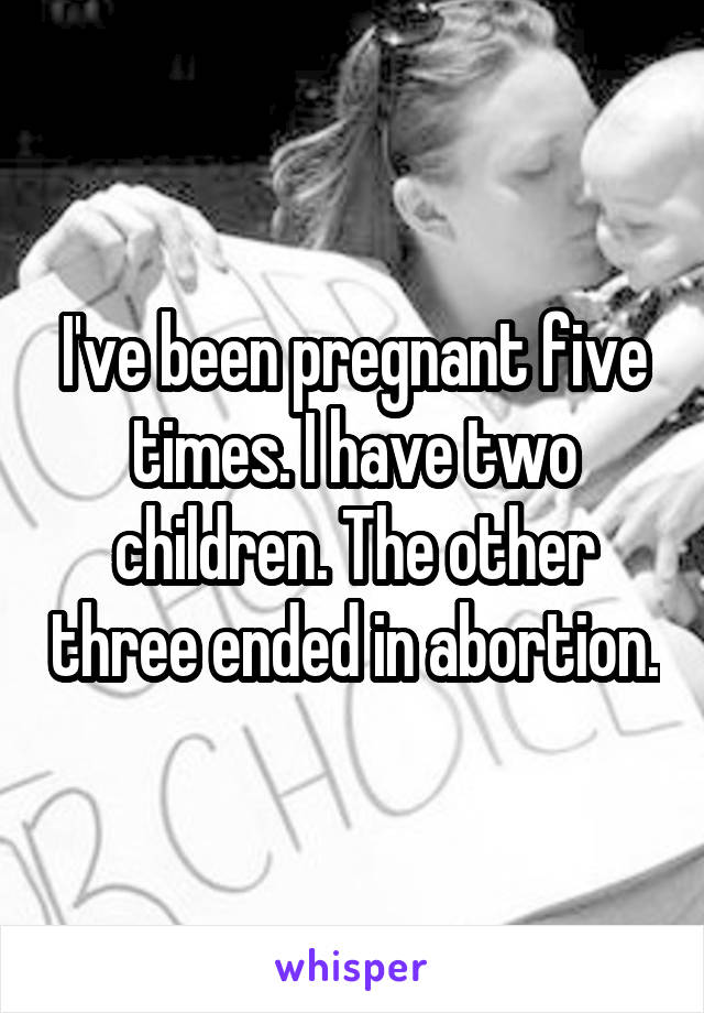 I've been pregnant five times. I have two children. The other three ended in abortion.