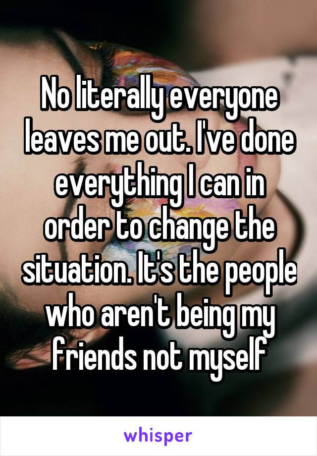 No literally everyone leaves me out. I've done everything I can in order to change the situation. It's the people who aren't being my friends not myself