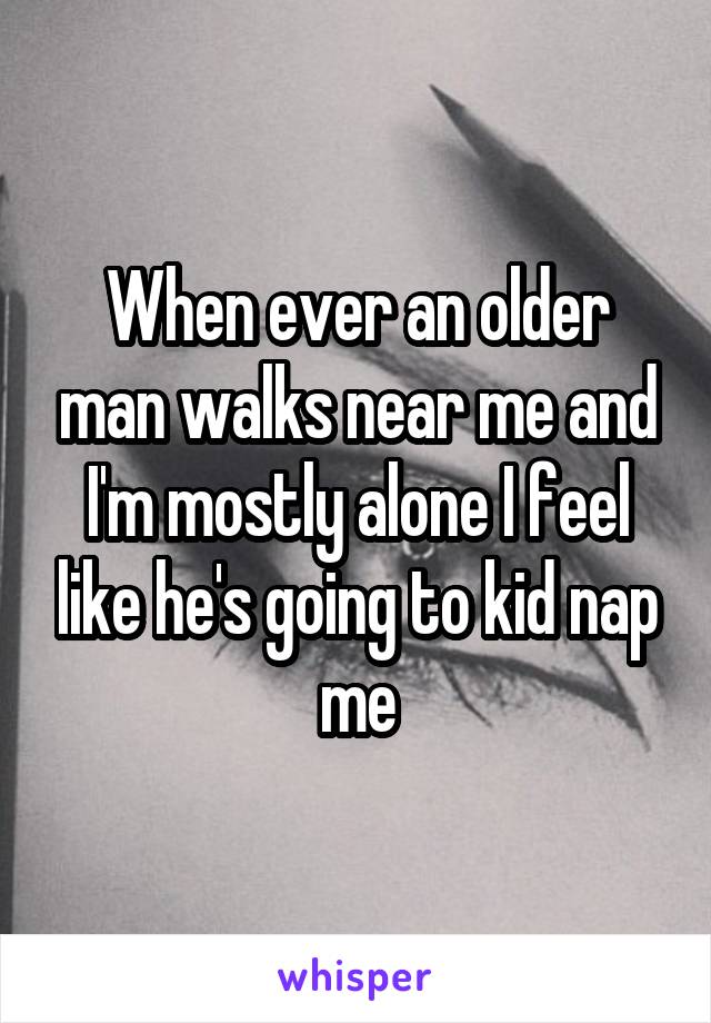 When ever an older man walks near me and I'm mostly alone I feel like he's going to kid nap me