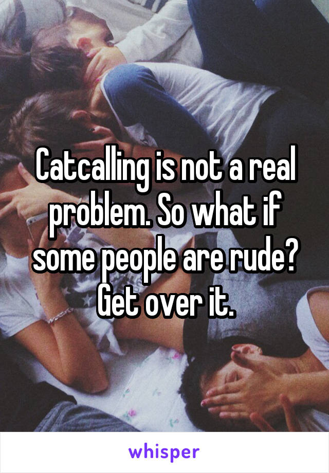 Catcalling is not a real problem. So what if some people are rude? Get over it.