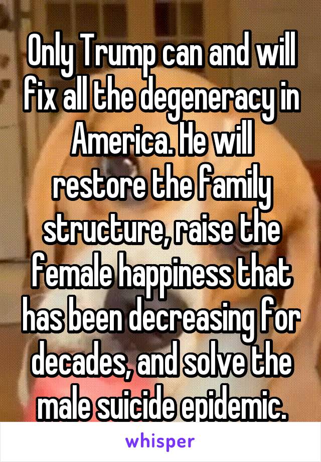 Only Trump can and will fix all the degeneracy in America. He will restore the family structure, raise the female happiness that has been decreasing for decades, and solve the male suicide epidemic.