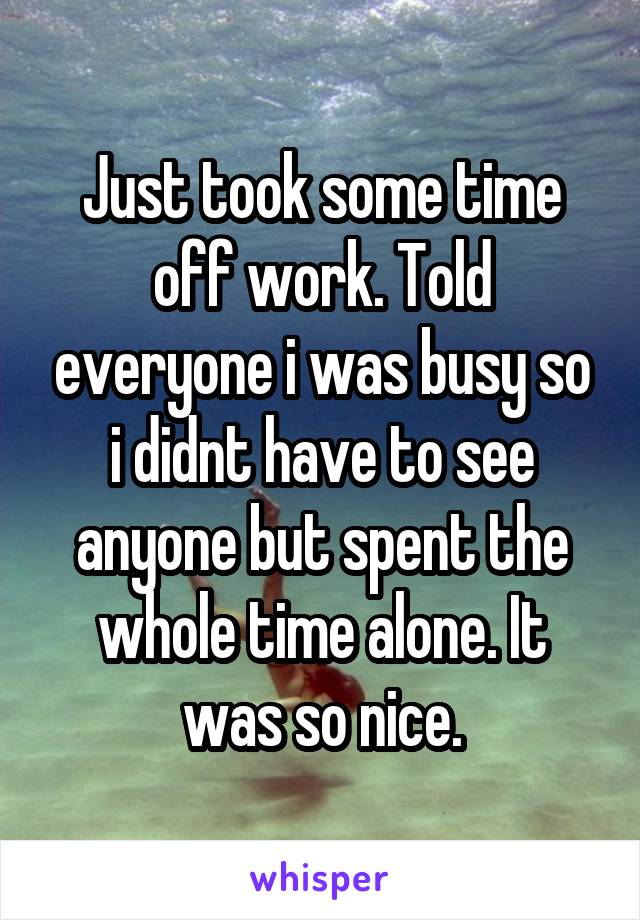 Just took some time off work. Told everyone i was busy so i didnt have to see anyone but spent the whole time alone. It was so nice.