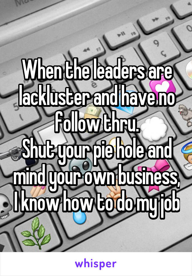 When the leaders are lackluster and have no follow thru.
Shut your pie hole and mind your own business, I know how to do my job