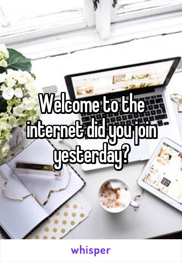 Welcome to the internet did you join yesterday?