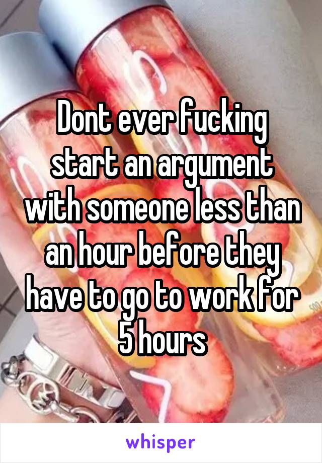 Dont ever fucking start an argument with someone less than an hour before they have to go to work for 5 hours