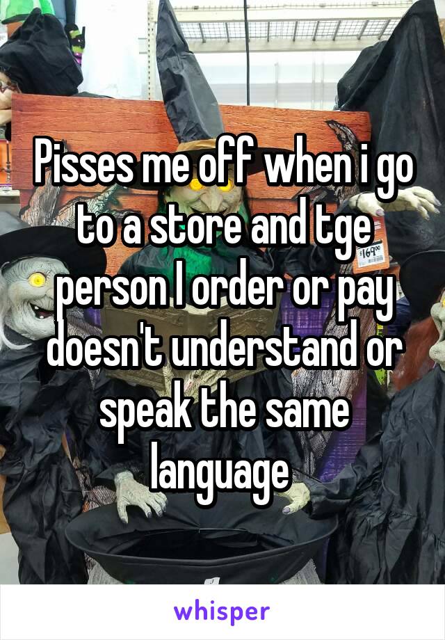 Pisses me off when i go to a store and tge person I order or pay doesn't understand or speak the same language 