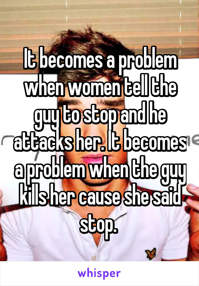 It becomes a problem when women tell the guy to stop and he attacks her. It becomes a problem when the guy kills her cause she said stop. 