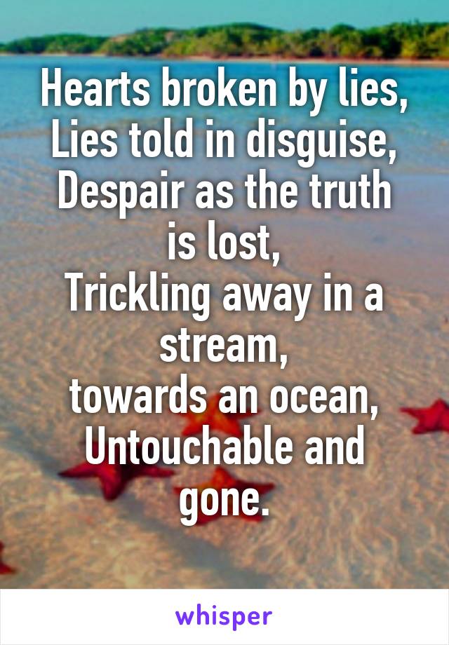 Hearts broken by lies,
Lies told in disguise,
Despair as the truth is lost,
Trickling away in a stream,
 towards an ocean, 
Untouchable and gone.
