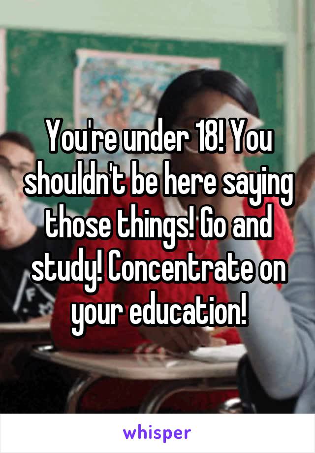 You're under 18! You shouldn't be here saying those things! Go and study! Concentrate on your education!