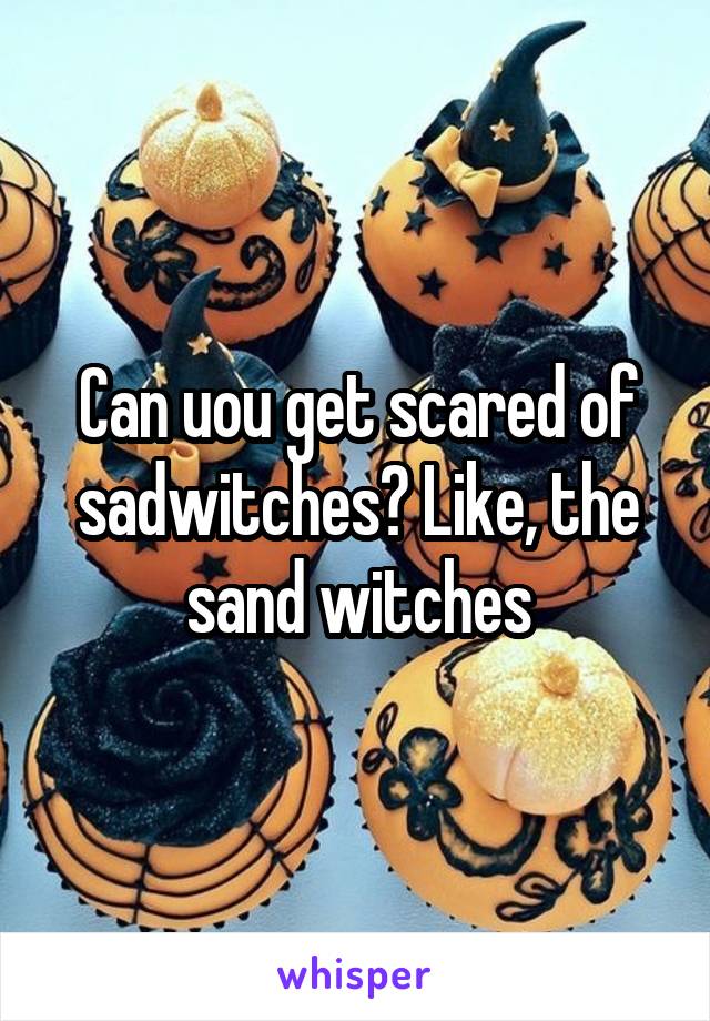 Can uou get scared of sadwitches? Like, the sand witches