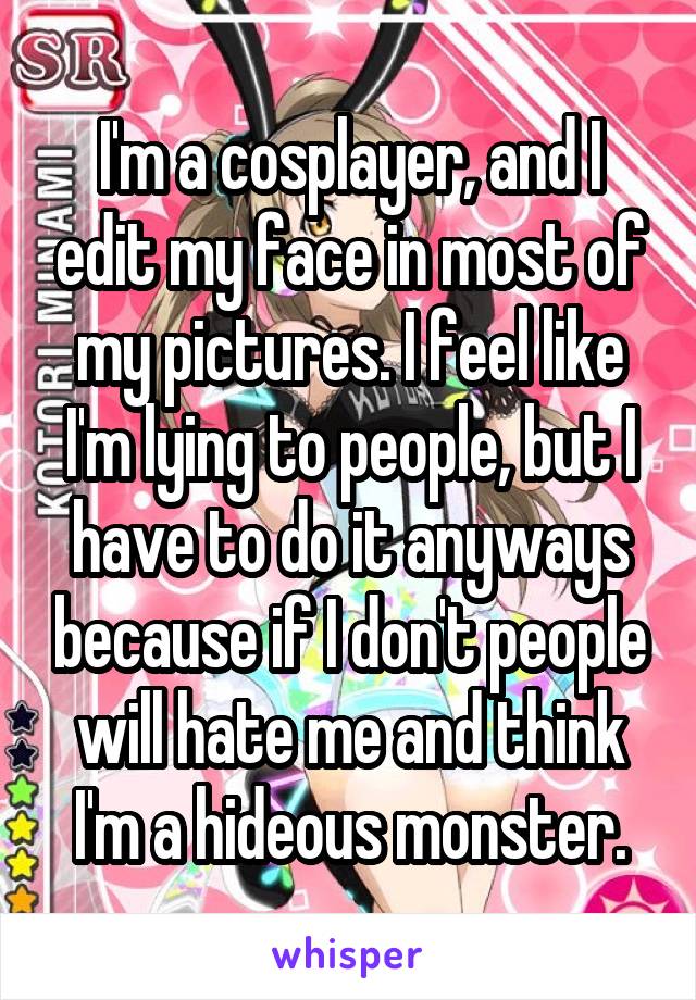 I'm a cosplayer, and I edit my face in most of my pictures. I feel like I'm lying to people, but I have to do it anyways because if I don't people will hate me and think I'm a hideous monster.