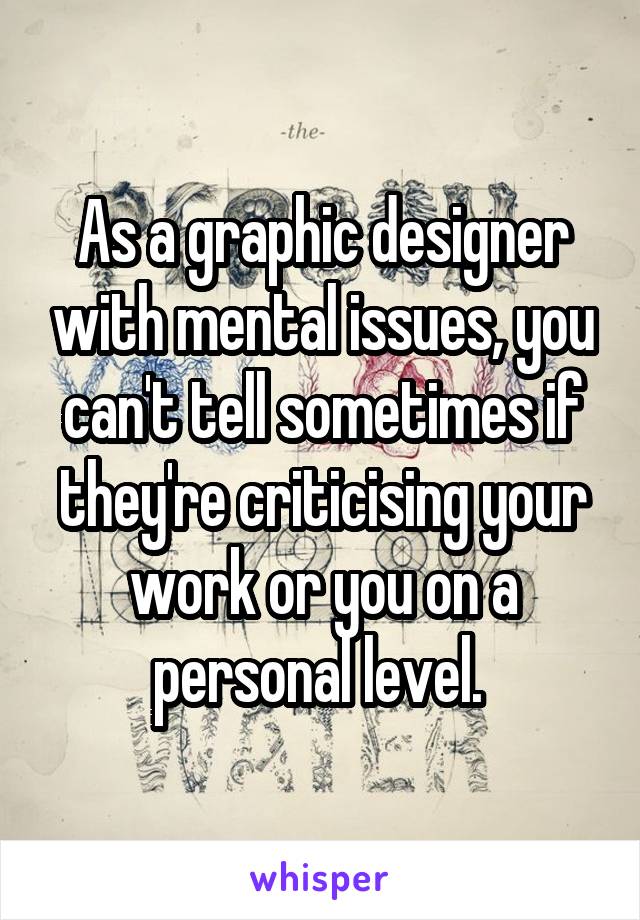 As a graphic designer with mental issues, you can't tell sometimes if they're criticising your work or you on a personal level. 