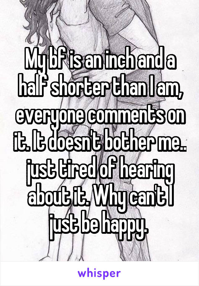 My bf is an inch and a half shorter than I am, everyone comments on it. It doesn't bother me.. just tired of hearing about it. Why can't I just be happy. 