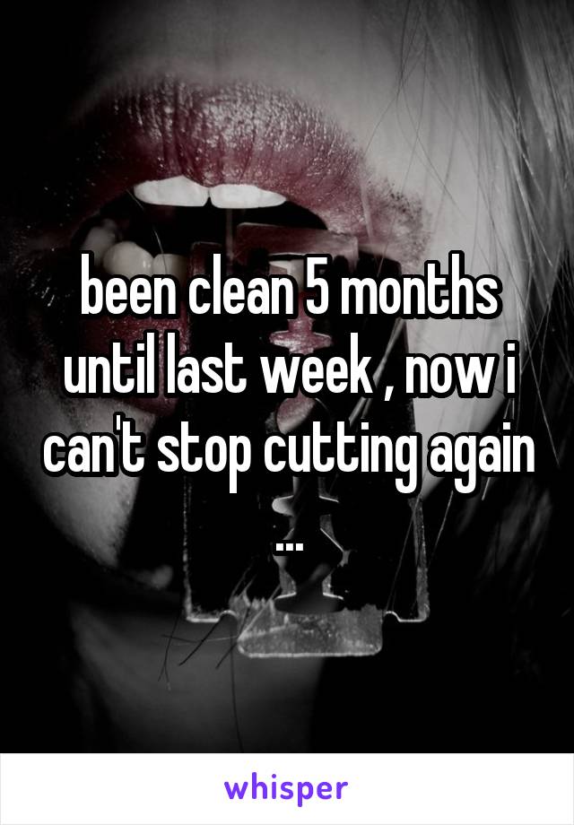 been clean 5 months until last week , now i can't stop cutting again ...