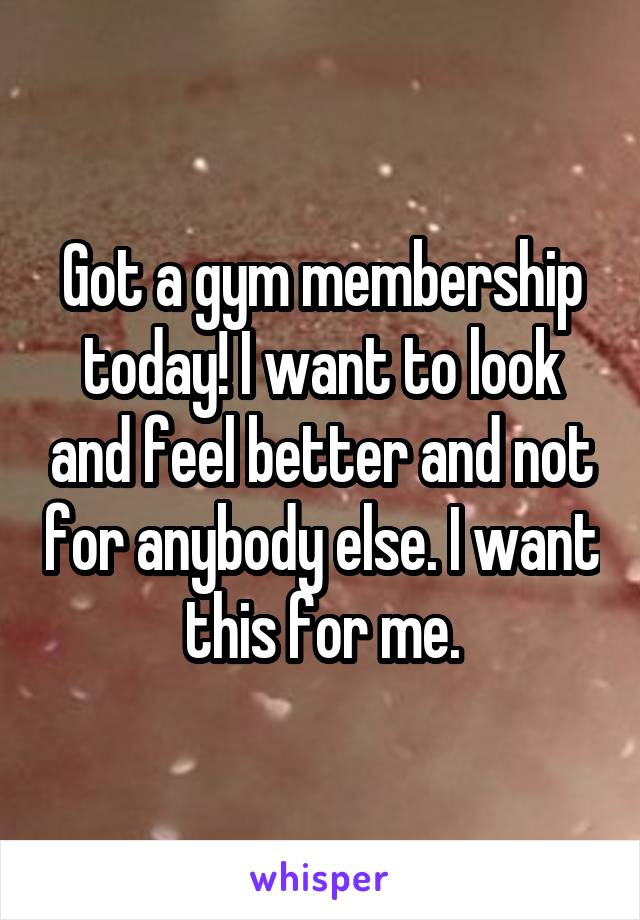 Got a gym membership today! I want to look and feel better and not for anybody else. I want this for me.