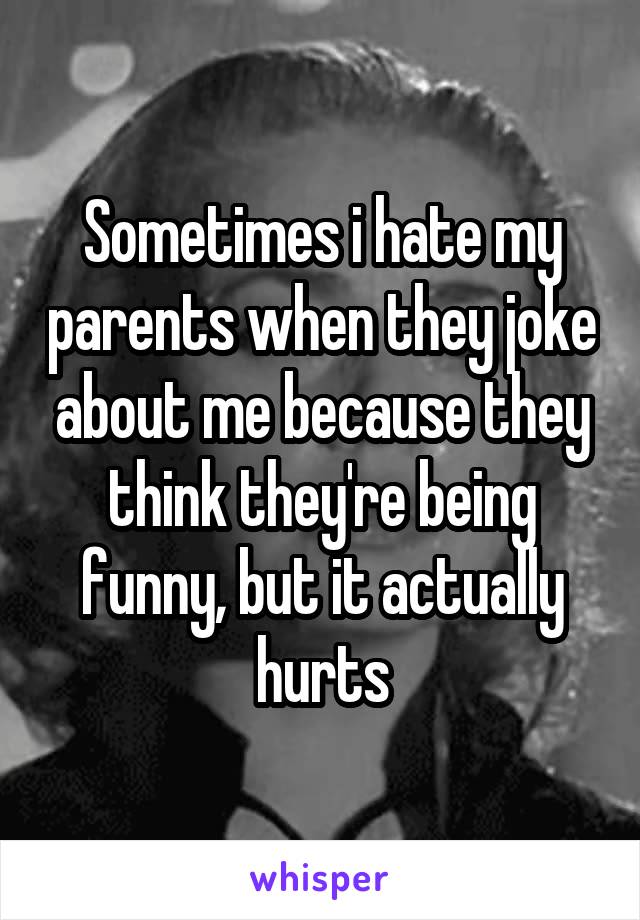 Sometimes i hate my parents when they joke about me because they think they're being funny, but it actually hurts