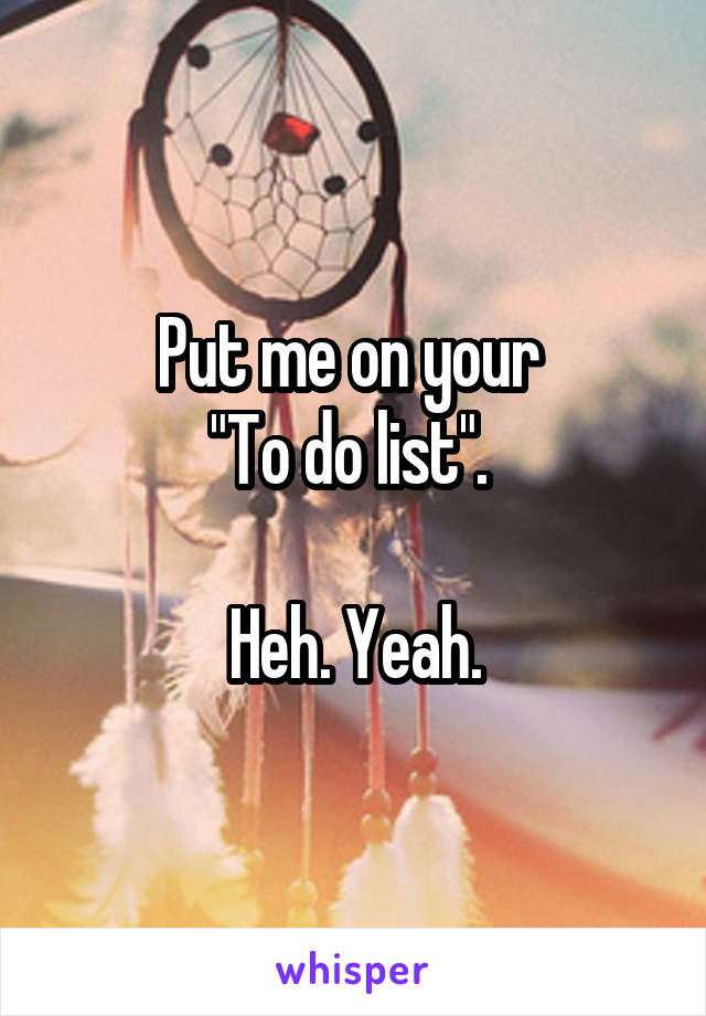 Put me on your 
"To do list". 

Heh. Yeah.