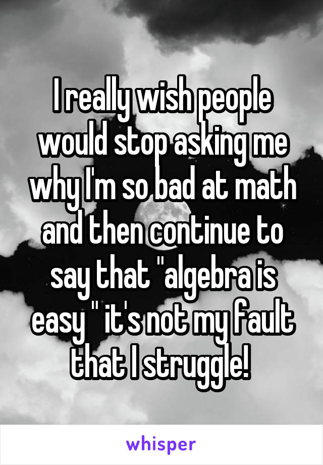 I really wish people would stop asking me why I'm so bad at math and then continue to say that "algebra is easy " it's not my fault that I struggle! 