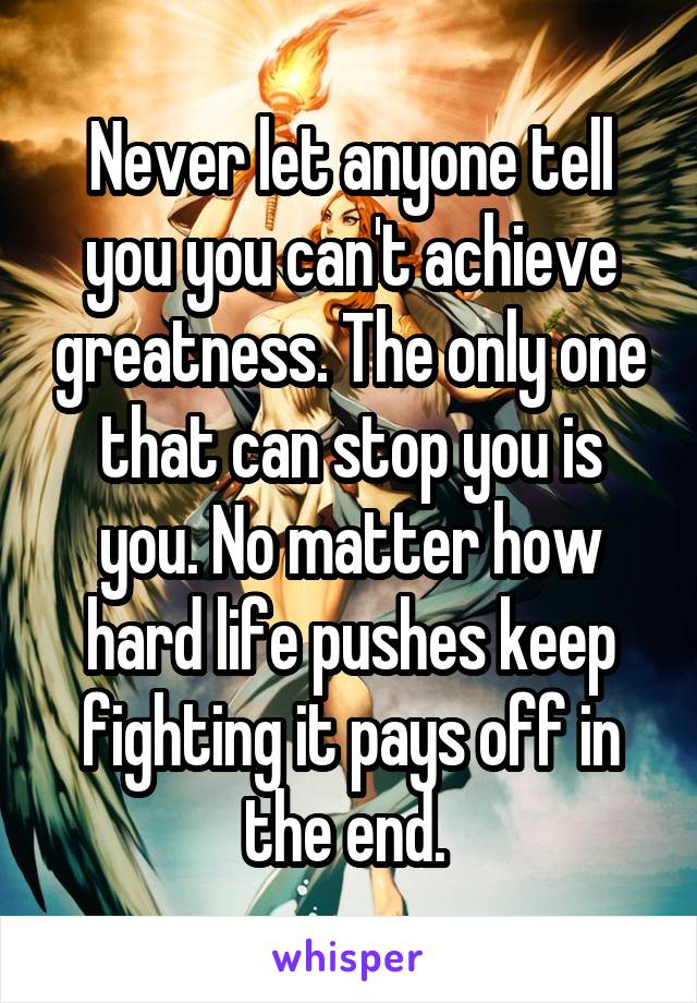 Never let anyone tell you you can't achieve greatness. The only one that can stop you is you. No matter how hard life pushes keep fighting it pays off in the end. 