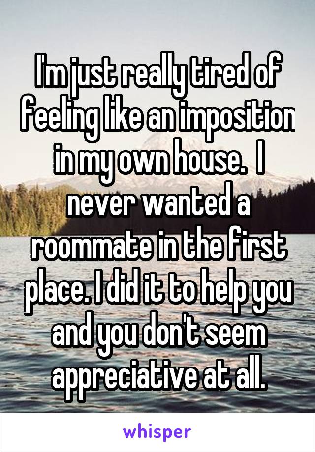 I'm just really tired of feeling like an imposition in my own house.  I never wanted a roommate in the first place. I did it to help you and you don't seem appreciative at all.