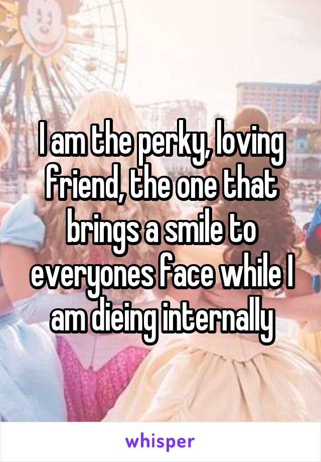 I am the perky, loving friend, the one that brings a smile to everyones face while I am dieing internally