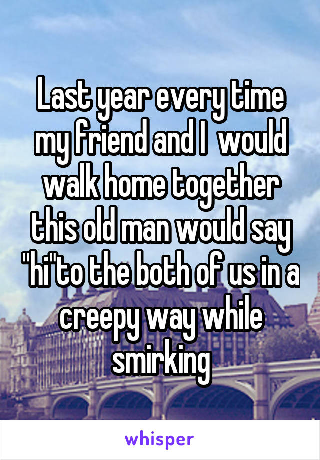 Last year every time my friend and I  would walk home together this old man would say "hi"to the both of us in a creepy way while smirking