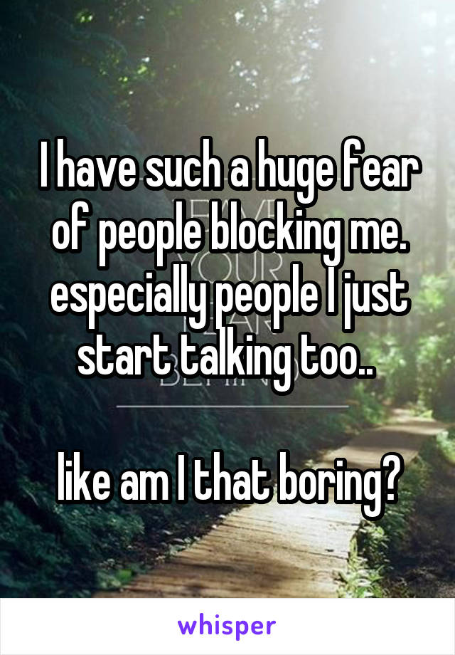 I have such a huge fear of people blocking me. especially people I just start talking too.. 

like am I that boring?