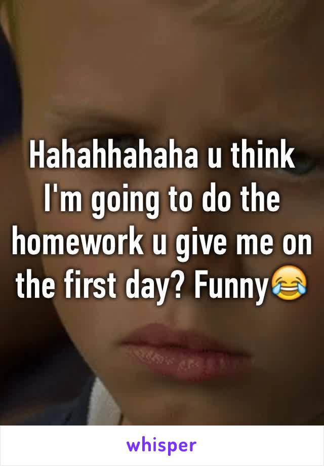 Hahahhahaha u think I'm going to do the homework u give me on the first day? Funny😂