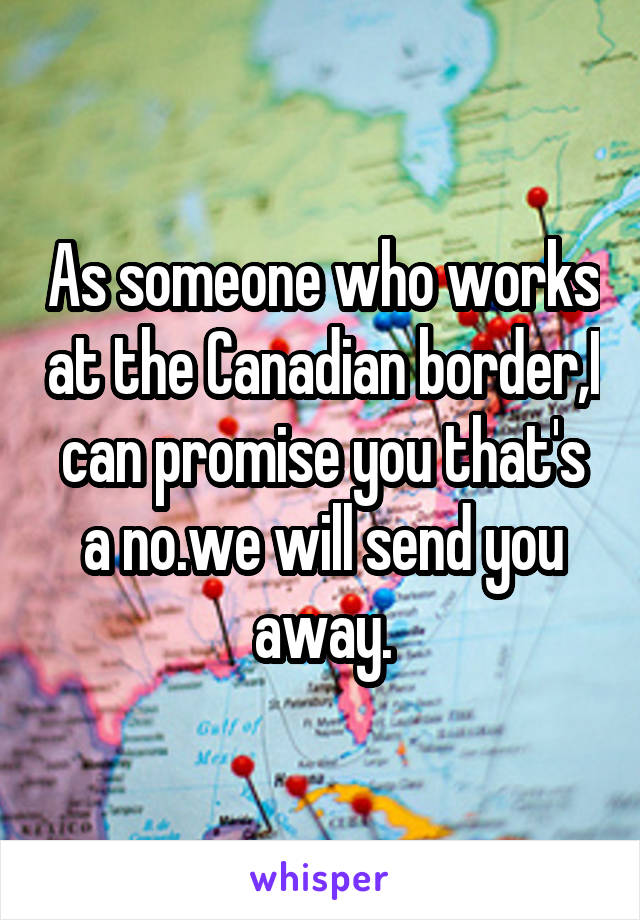 As someone who works at the Canadian border,I can promise you that's a no.we will send you away.