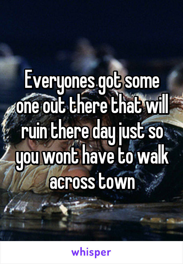 Everyones got some one out there that will ruin there day just so you wont have to walk across town