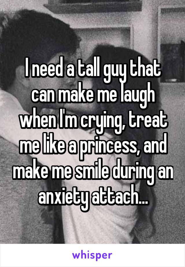 I need a tall guy that can make me laugh when I'm crying, treat me like a princess, and make me smile during an anxiety attach...