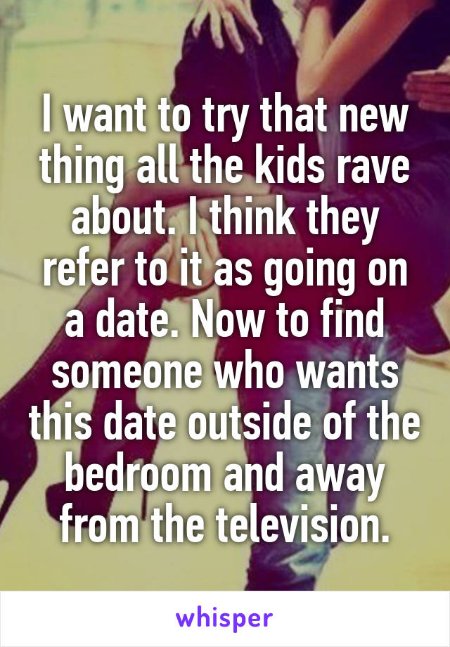 I want to try that new thing all the kids rave about. I think they refer to it as going on a date. Now to find someone who wants this date outside of the bedroom and away from the television.