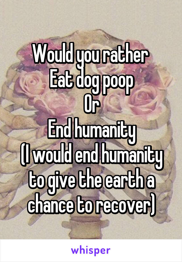 Would you rather 
Eat dog poop
Or
End humanity
(I would end humanity to give the earth a chance to recover)