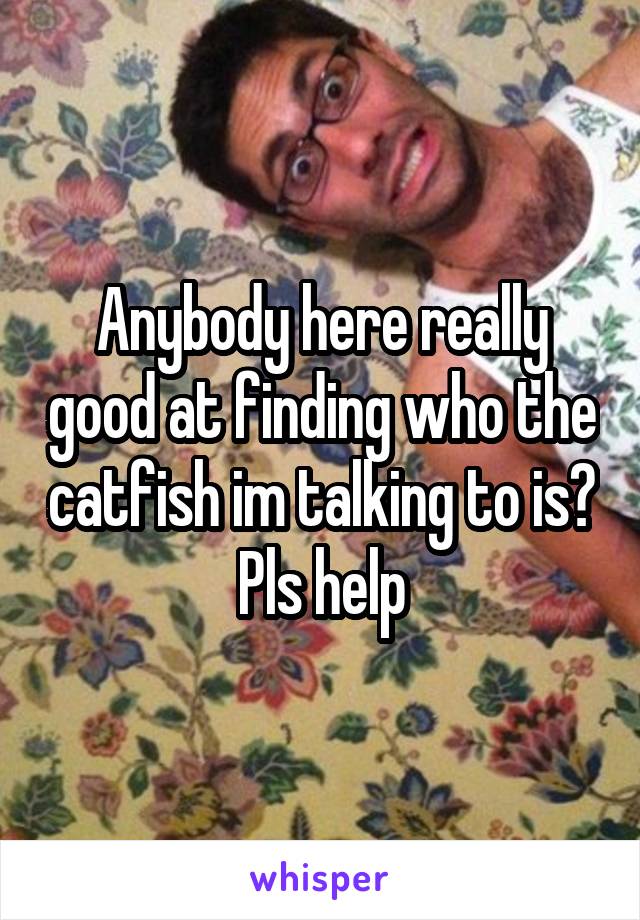 Anybody here really good at finding who the catfish im talking to is? Pls help