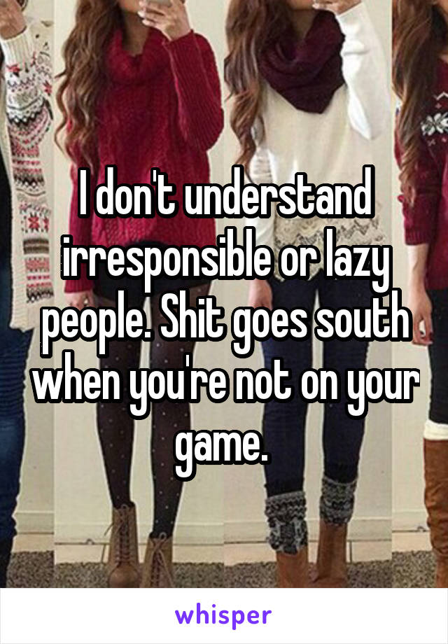 I don't understand irresponsible or lazy people. Shit goes south when you're not on your game. 