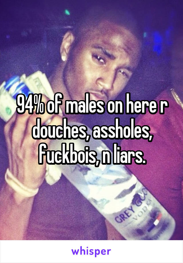 94% of males on here r douches, assholes, fuckbois, n liars.