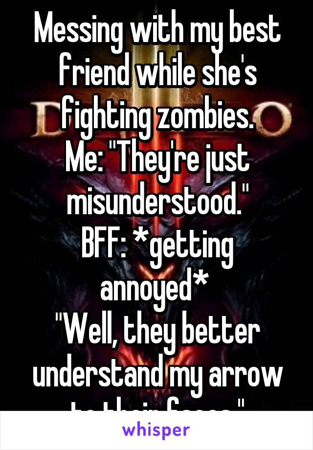 Messing with my best friend while she's fighting zombies.
Me: "They're just misunderstood."
BFF: *getting annoyed* 
"Well, they better understand my arrow to their faces."