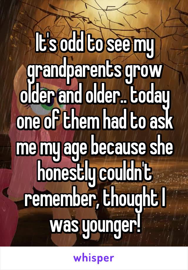 It's odd to see my grandparents grow older and older.. today one of them had to ask me my age because she honestly couldn't remember, thought I was younger!