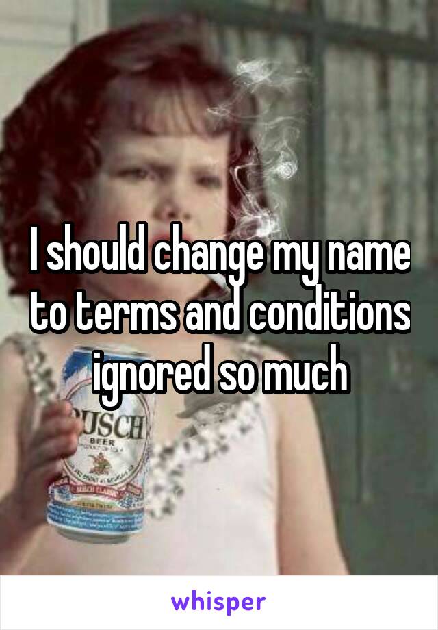 I should change my name to terms and conditions ignored so much