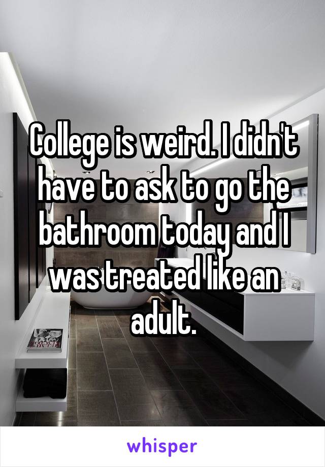 College is weird. I didn't have to ask to go the bathroom today and I was treated like an adult.