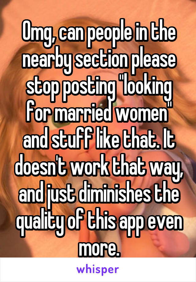 Omg, can people in the nearby section please stop posting "looking for married women" and stuff like that. It doesn't work that way, and just diminishes the quality of this app even more.