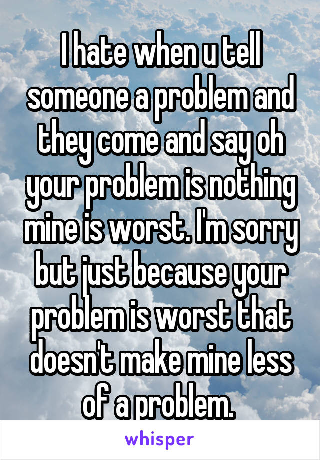 I hate when u tell someone a problem and they come and say oh your problem is nothing mine is worst. I'm sorry but just because your problem is worst that doesn't make mine less of a problem. 