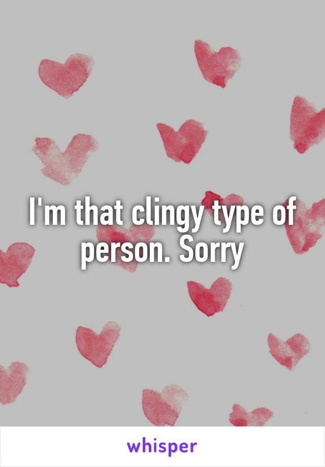 I'm that clingy type of person. Sorry