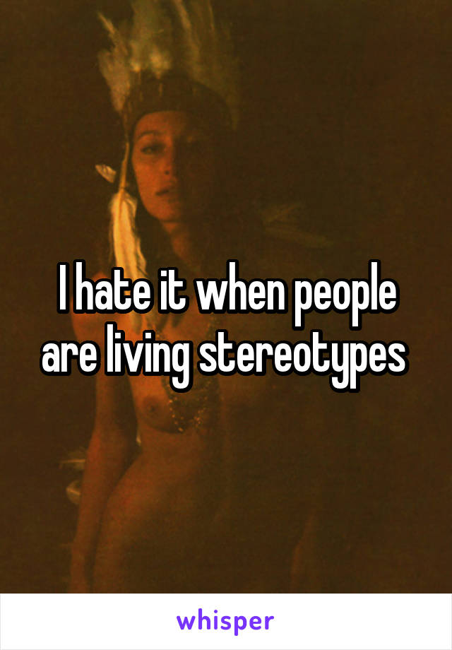 I hate it when people are living stereotypes 